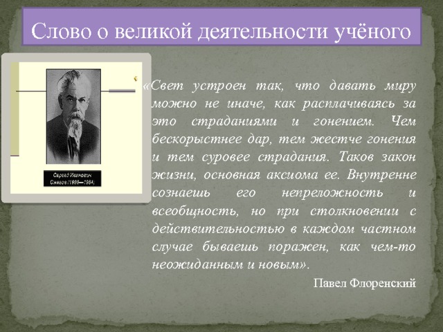 Слово о великой деятельности учёного «Свет устроен так, что давать миру можно не иначе, как расплачиваясь за это страданиями и гонением. Чем бескорыстнее дар, тем жестче гонения и тем суровее страдания. Таков закон жизни, основная аксиома ее. Внутренне сознаешь его непреложность и всеобщность, но при столкновении с действительностью в каждом частном случае бываешь поражен, как чем-то неожиданным и новым». Павел Флоренский 