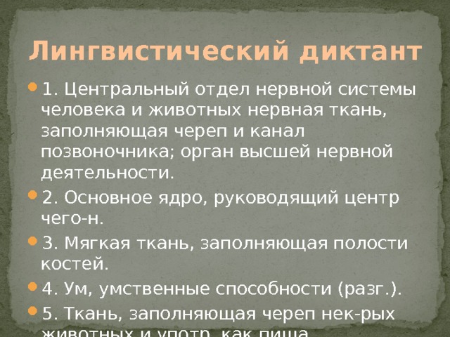 Лингвистический диктант 1. Центральный отдел нервной системы человека и животных нервная ткань, заполняющая череп и канал позвоночника; орган высшей нервной деятельности. 2. Основное ядро, руководящий центр чего-н. 3. Мягкая ткань, заполняющая полости костей. 4. Ум, умственные способности (разг.). 5. Ткань, заполняющая череп нек-рых животных и употр. как пища. Мозг. 