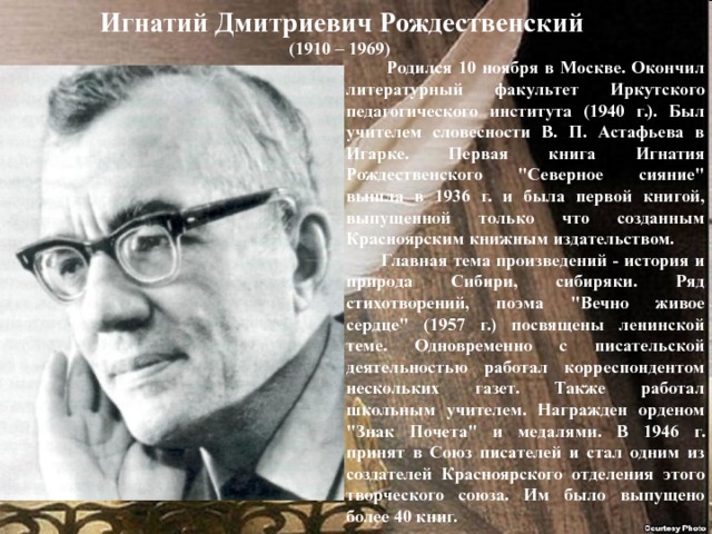 Игнатий Дмитриевич Рождественский (1910 – 1969)  Родился 10 ноября в Москве. Окончил литературный факультет Иркутского педагогического института (1940 г.). Был учителем словесности В. П. Астафьева в Игарке. Первая книга Игнатия Рождественского 