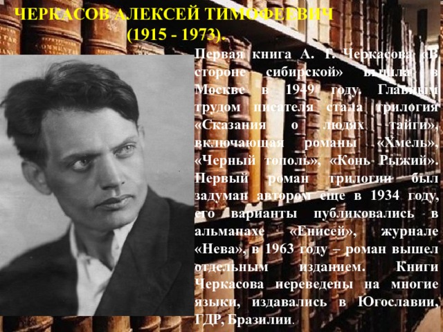 ЧЕРКАСОВ АЛЕКСЕЙ ТИМОФЕЕВИЧ (1915 - 1973). Первая книга А. Т. Черкасова «В стороне сибирской» вышла в Москве в 1949 году. Главным трудом писателя стала трилогия «Сказания о людях тайги», включающая романы «Хмель», «Черный тополь», «Конь Рыжий». Первый роман трилогии был задуман автором еще в 1934 году, его варианты публиковались в альманахе «Енисей», журнале «Нева», в 1963 году – роман вышел отдельным изданием. Книги Черкасова переведены на многие языки, издавались в Югославии, ГДР, Бразилии . 