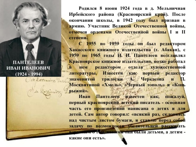 Родился 8 июня 1924 года в д. Мельничная Ирбейского района (Красноярский край). После окончания школы, в 1942 году был призван в армию. Участник Великой Отечественной войны, отмечен орденами Отечественной войны I и II степени. С 1955 по 1959 годы он был редактором Хакасского книжного издательства (г. Абакан), с 1959 по 1965 годы И. И. Пантелеев возглавлял Красноярское книжное издательство, позже работал в нем редактором отдела художественной литературы. Известен как первый редактор знаменитой трилогии А. Черкасова и П. Москвитиной «Хмель», «Черный тополь» и «Конь рыжий». Иван Пантелеев известен как, пожалуй, первый красноярский детский писатель - основная часть его произведений написана о детях и для детей. Сам автор говорил: «всякий раз, склоняясь над чистым листом бумаги, я ставлю перед собой задачу по возможности убедительней рассказать взрослым о том, какими они были детьми, а детям - какие они есть». ПАНТЕЛЕЕВ ИВАН ИВАНОВИЧ (1924 - 1994) 