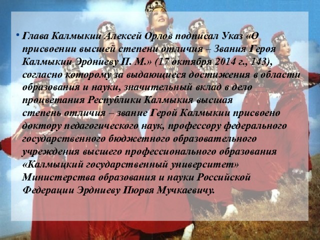  Глава Калмыкии Алексей Орлов подписал Указ «О присвоении высшей степени отличия – Звания Героя Калмыкии Эрдниеву П. М.» (17 октября 2014 г., 143), согласно которому за выдающиеся достижения в области образования и науки, значительный вклад в дело процветания Республики Калмыкия высшая степень отличия – звание Герой Калмыкии присвоено доктору педагогического наук, профессору федерального государственного бюджетного образовательного учреждения высшего профессионального образования «Калмыцкий государственный университет» Министерства образования и науки Российской Федерации Эрдниеву Пюрвя Мучкаевичу. 