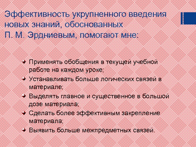 Эффективность укрупненного введения новых знаний, обоснованных  П. М. Эрдниевым, помогают мне: Применять обобщения в текущей учебной работе на каждом уроке; Устанавливать больше логических связей в материале; Выделять главное и существенное в большой дозе материала; Сделать более эффективным закрепление материала; Выявить больше межпредметных связей. 