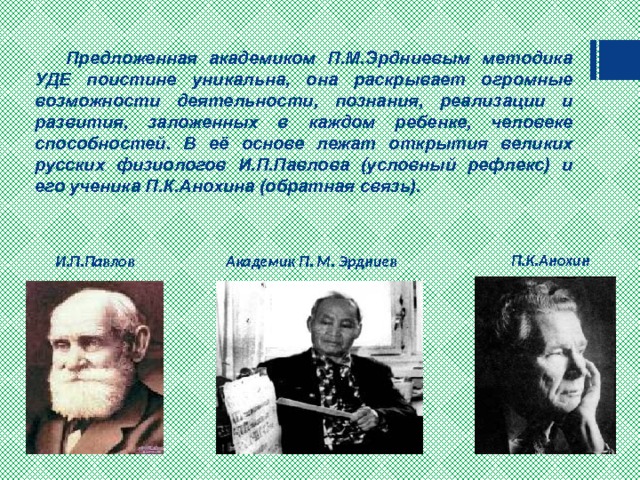  Предложенная академиком П.М.Эрдниевым методика УДЕ поистине уникальна, она раскрывает огромные возможности деятельности, познания, реализации и развития, заложенных в каждом ребенке, человеке способностей. В её основе лежат открытия великих русских физиологов И.П.Павлова (условный рефлекс)  и его ученика П.К.Анохина (обратная связь).   П.К.Анохин Академик П. М. Эрдниев И.П.Павлов 