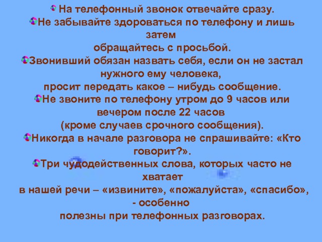  На телефонный звонок отвечайте сразу. Не забывайте здороваться по телефону и лишь затем обращайтесь с просьбой. Звонивший обязан назвать себя, если он не застал нужного ему человека, просит передать какое – нибудь сообщение. Не звоните по телефону утром до 9 часов или вечером после 22 часов (кроме случаев срочного сообщения). Никогда в начале разговора не спрашивайте: «Кто говорит?». Три чудодейственных слова, которых часто не хватает  в нашей речи – «извините», «пожалуйста», «спасибо», - особенно полезны при телефонных разговорах.   