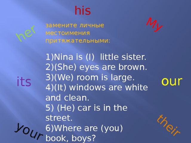 My her their your his замените личные местоимения притяжательными: 1)Nina is (I) little sister. 2)(She) eyes are brown. 3)(We) room is large. 4)(It) windows are white and clean. 5) (He) car is in the street. 6)Where are (you) book, boys? 7)What is (they) room? our its 