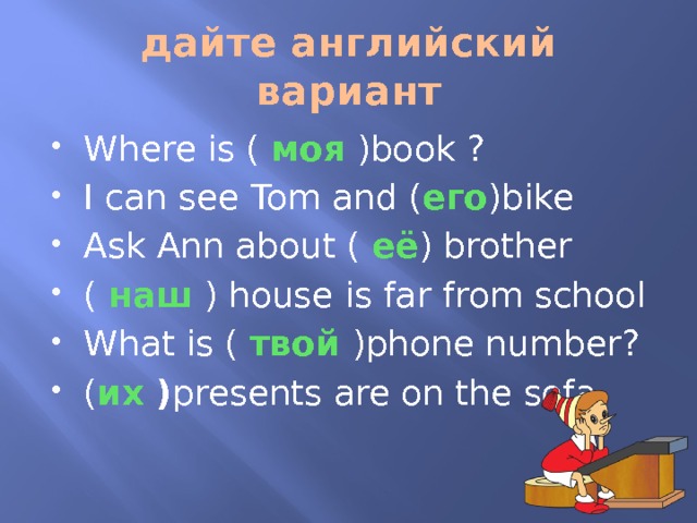 дайте английский вариант Where is ( моя )book ? I can see Tom and ( его )bike Ask Ann about ( её ) brother ( наш ) house is far from school What is ( твой )phone number? ( их ) presents are on the sofa 