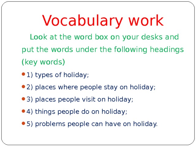 Vocabulary work  Look at the word box on your desks and put the words under the following headings (key words) 1) types of holiday; 2) places where people stay on holiday; 3) places people visit on holiday; 4) things people do on holiday; 5) problems people can have on holiday. 