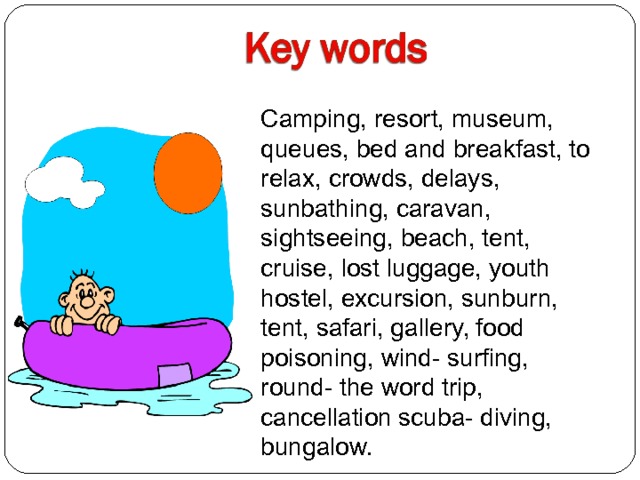 Camping, resort, museum, queues, b е d and breakfast, to relax, crowds, delays, sunbathing, caravan, sightseeing, beach, tent, cruise, lost luggage, youth hostel, excursion, sunburn, tent, safari, gallery, food poisoning, wind- surfing, round- the word trip, cancellation scuba- diving, bungalow. 