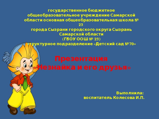 государственное бюджетное общеобразовательное учреждение Самарской области основная общеобразовательная школа № 23  города Сызрани городского округа Сызрань Самарской области  (ГБОУ ООШ № 23)  структурное подразделение «Детский сад №70» Презентация «Незнайка и его друзья» Выполнила: воспитатель Колесова И.П. 