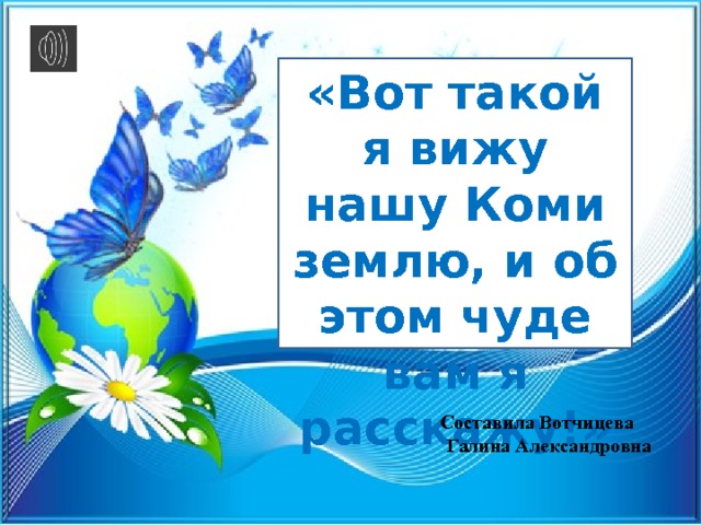 «Вот такой я вижу нашу Коми землю, и об этом чуде вам я расскажу!» Ашу Составила Вотчицева Галина Александровна  