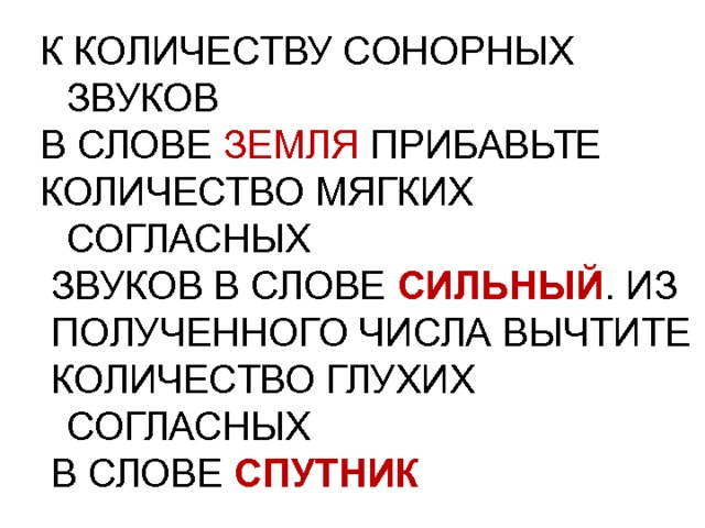 К КОЛИЧЕСТВУ СОНОРНЫХ ЗВУКОВ В СЛОВЕ ЗЕМЛЯ ПРИБАВЬТЕ КОЛИЧЕСТВО МЯГКИХ СОГЛАСНЫХ  ЗВУКОВ В СЛОВЕ СИЛЬНЫЙ . ИЗ  ПОЛУЧЕННОГО ЧИСЛА ВЫЧТИТЕ  КОЛИЧЕСТВО ГЛУХИХ СОГЛАСНЫХ  В СЛОВЕ СПУТНИК 