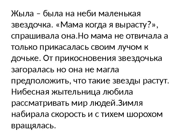 Жыла – была на неби маленькая звездочка. «Мама когда я вырасту?», спрашивала она.Но мама не отвичала а только прикасалась своим лучом к дочьке. От прикосновения звездочька загоралась но она не магла предположить, что такие звезды растут. Нибесная жытельница любила рассматривать мир людей.Зимля набирала скорость и с тихем шорохом вращялась.  