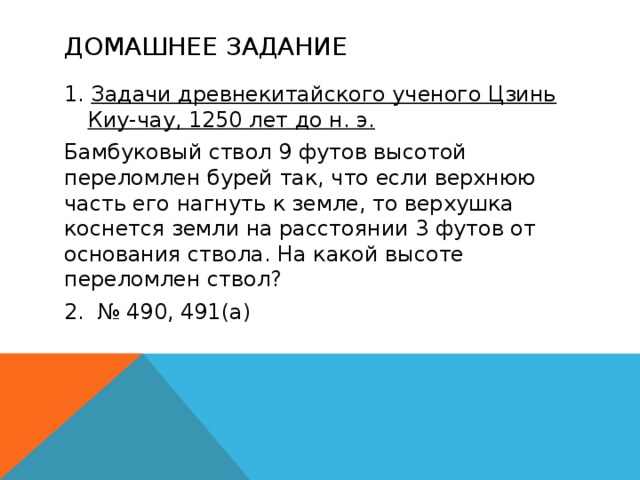 Домашнее задание 1. Задачи древнекитайского ученого Цзинь Киу-чау, 1250 лет до н. э. Бамбуковый ствол 9 футов высотой переломлен бурей так, что если верхнюю часть его нагнуть к земле, то верхушка коснется земли на расстоянии 3 футов от основания ствола. На какой высоте переломлен ствол? 2. № 490, 491(а)