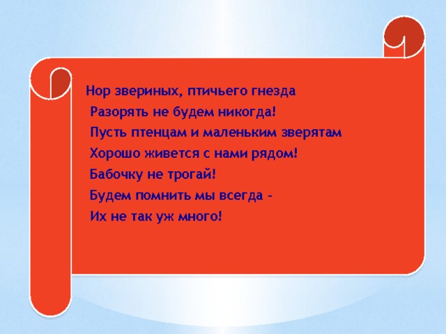  Нор звериных, птичьего гнезда  Разорять не будем никогда!  Пусть птенцам и маленьким зверятам  Хорошо живется с нами рядом!  Бабочку не трогай!  Будем помнить мы всегда –  Их не так уж много! 