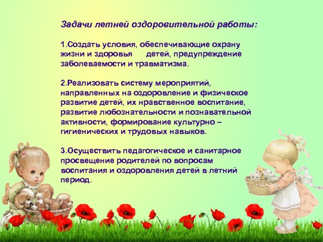 Задачи летней оздоровительной работы:   1.Создать условия, обеспечивающие охрану жизни и здоровья детей, предупреждение заболеваемости и травматизма.  2.Реализовать систему мероприятий, направленных на оздоровление и физическое развитие детей, их нравственное воспитание, развитие любознательности и познавательной активности, формирование культурно – гигиенических и трудовых навыков.  3.Осуществить педагогическое и санитарное просвещение родителей по вопросам воспитания и оздоровления детей в летний период. 