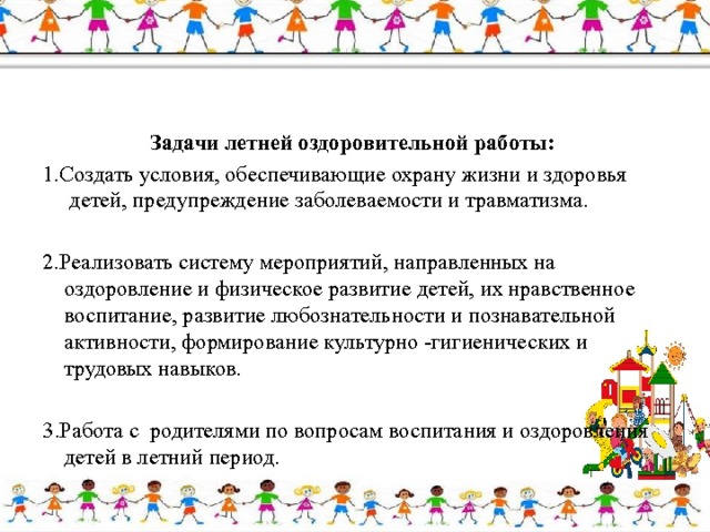 Задачи летней оздоровительной работы: 1.Создать условия, обеспечивающие охрану жизни и здоровья      детей, предупреждение заболеваемости и травматизма. 2.Реализовать систему мероприятий, направленных на оздоровление и физическое развитие детей, их нравственное воспитание, развитие любознательности и познавательной активности, формирование культурно -гигиенических и трудовых навыков. 3.Работа с родителями по вопросам воспитания и оздоровления детей в летний период. 