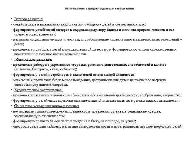 Работа в летний период проводилась по направлениям:   Речевое развитие: - содействовать налаживанию диалогического общения детей в совместных играх; - формировать устойчивый интерес к окружающему миру (живая и неживая природа, человек и все сферы его деятельности); - развивать социальные эмоции и мотивы, способствующие налаживанию межличностных отношений у детей; - продолжать приобщать детей к художественной литературе, формированию запаса художественных впечатлений, развитию выразительной речи.  Физическое развитие: - продолжать работу по укреплению здоровья, развитию двигательных способностей и качеств (ловкости, быстроты, силы, гибкости); - формировать у детей потребность в ежедневной двигательной активности; - знакомить с правилами безопасного поведения, доступными для детей дошкольного возраста способами укрепления здоровья. Художественно-эстетическое: - продолжать развивать у детей способность к изобразительной деятельности, воображение, творчество; - формировать у детей запас музыкальных впечатлений, использовать их в разных видах деятельности. Социально-коммуникативное развитие: - воспитывать гуманистическую направленность поведения, развивать социальные чувства, эмоциональную отзывчивость; - формировать правила безопасного поведения в быту, на природе, на улице; - способствовать дальнейшему развитию самостоятельности в игре, развивать игровое творчество детей; 