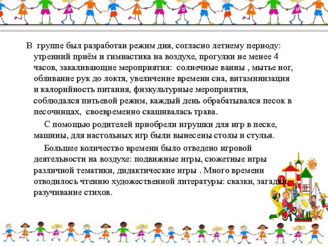            В  группе был разработан режим дня, согласно летнему периоду: утренний приём и гимнастика на воздухе, прогулки не менее 4 часов, закаливающие мероприятия:  солнечные ванны , мытье ног, обливание рук до локтя, увеличение времени сна, витаминизация и калорийность питания, физкультурные мероприятия, соблюдался питьевой режим, каждый день обрабатывался песок в песочницах,  своевременно скашивалась трава.  С помощью родителей приобрели игрушки для игр в песке, машины, для настольных игр были вынесены столы и стулья.  Большее количество времени было отведено игровой деятельности на воздухе: подвижные игры, сюжетные игры различной тематики, дидактические игры . Много времени отводилось чтению художественной литературы: сказки, загадки, разучивание стихов. 