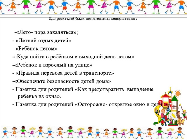   Для родителей были подготовлены консультации :     -«Лето- пора закаляться»; - «Летний отдых детей» - «Ребёнок летом» -«Куда пойти с ребёнком в выходной день летом» -«Ребенок и взрослый на улице» - «Правила перевоза детей в транспорте» -«Обеспечьте безопасность детей дома» - Памятка для родителей «Как предотвратить выпадение ребенка из окна». - Памятка для родителей «Осторожно- открытое окно и дети!» 