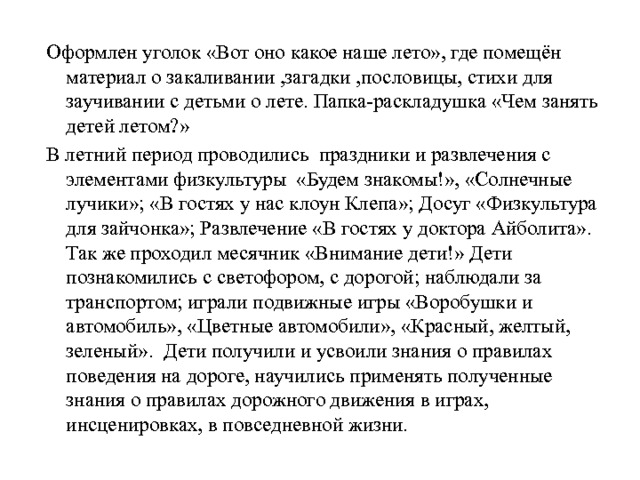 Оформлен уголок «Вот оно какое наше лето», где помещён материал о закаливании ,загадки ,пословицы, стихи для заучивании с детьми о лете. Папка-раскладушка «Чем занять детей летом?» В летний период проводились  праздники и развлечения с элементами физкультуры «Будем знакомы!», «Солнечные лучики»; «В гостях у нас клоун Клепа»; Досуг «Физкультура для зайчонка»; Развлечение «В гостях у доктора Айболита». Так же проходил месячник «Внимание дети!» Дети познакомились с светофором, с дорогой; наблюдали за транспортом; играли подвижные игры «Воробушки и автомобиль», «Цветные автомобили», «Красный, желтый, зеленый». Дети получили и усвоили знания о правилах поведения на дороге, научились применять полученные знания о правилах дорожного движения в играх, инсценировках, в повседневной жизни. 