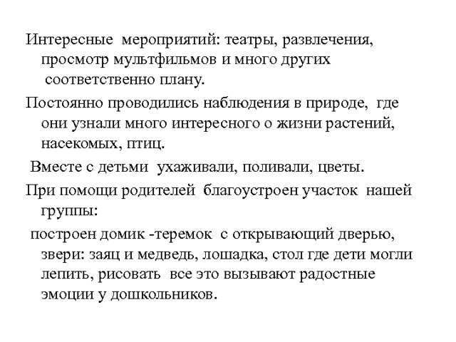 Интересные  мероприятий: театры, развлечения, просмотр мультфильмов и много других  соответственно плану. Постоянно проводились наблюдения в природе,  где они узнали много интересного о жизни растений, насекомых, птиц.   Вместе с детьми ухаживали, поливали, цветы. При помощи родителей  благоустроен участок  нашей группы:   построен домик -теремок с открывающий дверью, звери: заяц и медведь, лошадка, стол где дети могли лепить, рисовать все это вызывают радостные эмоции у дошкольников. 