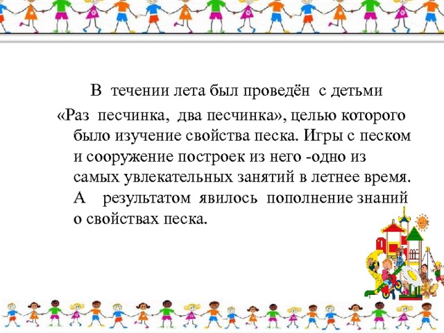  В  течении лета был проведён с детьми «Раз  песчинка,  два песчинка», целью которого было изучение свойства песка. Игры с песком и сооружение построек из него -одно из самых увлекательных занятий в летнее время. А    результатом  явилось  пополнение знаний о свойствах песка. 