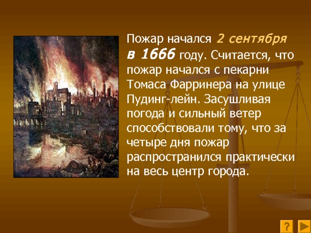 Пожар начался  2 сентября в 1666 году. Считается, что пожар начался с пекарни Томаса Фарринера на улице Пудинг-лейн. Засушливая погода и сильный ветер способствовали тому, что за четыре дня пожар распространился практически на весь центр города. 