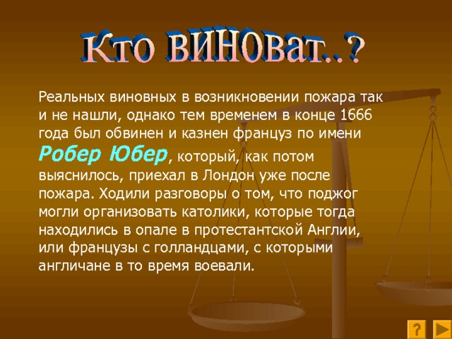 Реальных виновных в возникновении пожара так и не нашли, однако тем временем в конце 1666 года был обвинен и казнен француз по имени Робер Юбер , который, как потом выяснилось, приехал в Лондон уже после пожара. Ходили разговоры о том, что поджог могли организовать католики, которые тогда находились в опале в протестантской Англии, или французы с голландцами, с которыми англичане в то время воевали.    