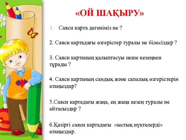 «Ой шақыру» Саяси карта дегеніміз не ?  2. Саяси картадағы өзгерістер туралы не білесіздер ?  3. Саяси картаның қалыптасуы неше кезеңнен тұрады ?  4. Саяси картаның сандық және сапалық өзгерістерін атаңыздар? 5.Саяси картадағы жаңа, ең жаңа кезең туралы не айтасыздар ? 6.Қазіргі саяси картадағы «ыстық нүктелерді» атаңыздар.   