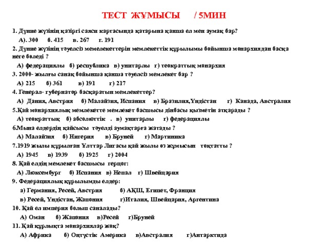 Тест жұмысы / 5мин   1. Дүние жүзінің қазіргі саяси картасында қатарына қанша ел мен аумақ бар?  А). 300      б. 415      в. 267      г. 191 2. Дүние жүзінің тәуелсіз мемелекеттерін мемлекеттік құрылымы бойынша монархиядан басқа неге бөледі ?  А) федерациялы   б) республика   в) унитарлы   г) теократтық монархия 3. 2000- жылғы санақ бойынша қанша тәуелсіз мемлекет бар ?  А) 215       б) 361          в) 191         г) 217 4. Генерал- губернатор басқаратын мемлекеттер?  А)  Дания, Австрия     б) Малайзия, Испания     в) Бразилия,Үндістан       г) Канада, Австралия 5.Қай монархиялық мемлекетте мемлекет басшысы дінбасы қызметін атқарады ?  А) теократтық  б) абсолюттік   .   в) унитарлы      г) федерациялы 6.Мына елдердің қайсысы  тәуелді аумақтарға жатады ?  А) Малайзия     б) Нигерия       в) Бруней       г) Мартиника 7.1919 жылы құрылған Ұлттар Лигасы қай жылы өз жұмысын   тоқтатты ?  А) 1945      в) 1939       б) 1925      г) 2004 8. Қай елдің мемлекет басшысы герцог:  А) Люксембург б) Испания в) Непал г) Швейцария 9. Федерациялық құрылымды елдер:  а) Германия, Ресей, Австрия б) АҚШ, Египет, Франция  в) Ресей, Үндістан, Жапония г)Италия, Швейцария, Аргентина 10. Қай ел империя болып саналады?  А) Оман б) Жапония в)Ресей г)Бруней 11. Қай құрлықта монархиялар жоқ?  А) Африка б) Оңтүстік Америка в)Австралия г)Антарктида  