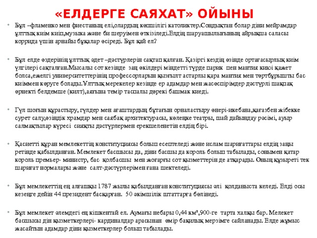 «Елдерге саяхат» ойыны   Бұл –фламенко мен фиестаның елі,олардың көпшілігі католиктер.Сондықтан болар діни мейрамдар ұлттық киім киіп,музыка және би шеруімен өткізіледі.Елдің шаруашылығының айрықша саласы коррида үшін арнайы бұқалар өсіреді. Бұл қай ел? Бұл елде өздерінің ұлттық әдет –дәстүрлерін сақтап қалған. Қазіргі кездің өзінде ортағасырлық киім үлгілері сақталған.Мысалы сот кезінде  заң өкілдері міндетті түрде парик  пен мантия киюі қажет болса,ежелгі университеттерінің профессорларын қызғылт астарлы қара мантия мен төртбұрышты бас киіммен көруге болады.Ұлттық мерекелер кезінде ер адамдар мен жасөспірімдер дәстүрлі шақпақ өрнекті белдемше (килт),аяғына темір таспалы дөрекі башмак киеді. Гүл шоғын құрастыру, гүлдер мен ағаштардың бұтағын орналастыру өнері-икебана,қағазбен жібекке сурет салу,өзіндік храмдар мен саябақ архитектурасы, көлеңке театры, шай дайындау рәсімі, ауыр салмақтылар күресі  сияқты дәстүрлермен ерекшеленетін елдің бірі. Қасиетті құран мемлекеттің конституциясы болып есептеледі және ислам шариғаттары елдің заңы ретінде қабылданған. Мемлекет басшысы да, діни басшы да король болып табылады, сонымен қатар король премьер- министр, бас қолбасшы мен жоғарғы сот қызметтерін де атқарады. Оның құзыреті тек шариғат нормалары және салт-дәстүрлерімен ғана шектеледі. Бұл мемлекеттің ең алғашқы 1787 жылы қабылданған конституциясы әлі қолданыста келеді. Елді осы кезеңге дейін 44 президент басқарған. 50 әкімшілік штаттарға бөлінеді. Бұл мемлекет әлемдегі ең кішкентай ел. Аумағы небары 0,44 км²,900-ге тарта халқы бар. Мелекет басшысы дін қызметкерлері- кардиналдар арасынан өмір бақилық мерзімге сайланады. Елде жұмыс жасайтын адамдар діни қызметкерлер болып табылады. 