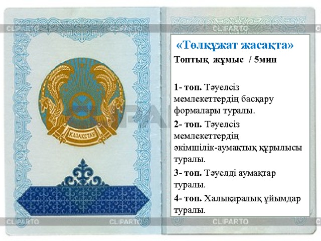  «Төлқұжат жасақта» Топтық жұмыс  / 5мин  1- топ. Тәуелсіз мемлекеттердің басқару формалары туралы. 2- топ. Тәуелсіз мемлекеттердің әкімшілік-аумақтық құрылысы туралы. 3- топ. Тәуелді аумақтар туралы.    4- топ. Халықаралық ұйымдар туралы.     