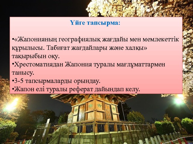 Үйге тапсырма: «Жапонияның географиялық жағдайы мен мемлекеттік құрылысы. Табиғат жағдайлары және халқы» тақырыбын оқу. Хрестоматиядан Жапония туралы мағлұматтармен танысу. 3-5 тапсырмаларды орындау. Жапон елі туралы реферат дайындап келу. 