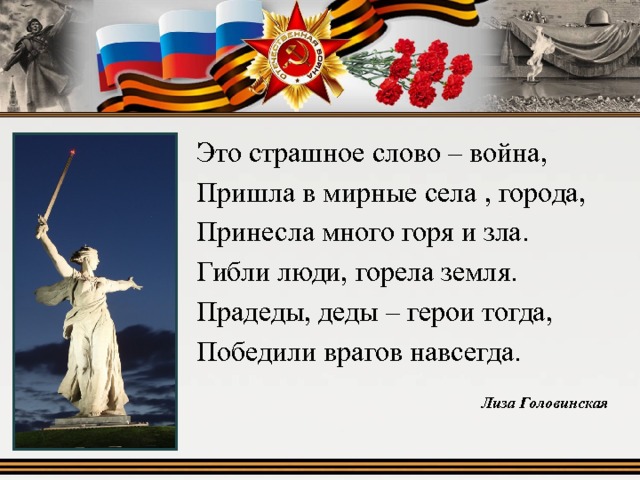 Это страшное слово – война, Пришла в мирные села , города, Принесла много горя и зла. Гибли люди, горела земля. Прадеды, деды – герои тогда, Победили врагов навсегда. Лиза Головинская 