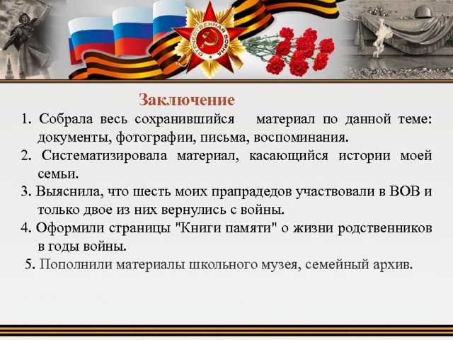  Заключение 1. Собрала весь сохранившийся материал по данной теме: документы, фотографии, письма, воспоминания. 2. Систематизировала материал, касающийся истории моей семьи. 3. Выяснила, что шесть моих прапрадедов участвовали в ВОВ и только двое из них вернулись с войны. 4. Оформили страницы 