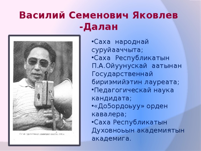 Василий Семенович Яковлев -Далан Саха народнай суруйааччыта; Саха Республикатын П.А.Ойуунускай аатынан Государственнай бириэмийэтин лауреата; Педагогическай наука кандидата; «До5ордоьуу» орден кавалера; Саха Республикатын Духовноьын академиятын академига. 