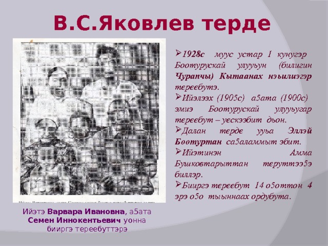 В.С.Яковлев терде 1928с муус устар 1 кунугэр Боотурускай улууьун (билигин Чурапчы) Кытаанах нэьилиэгэр тереебутэ. Ийэлээх (1905с) а5ата (1900с) эмиэ Боотурускай улууьугар тереебут – уескээбит дьон. Далан терде ууьа Эллэй Боотуртан са5аламмыт эбит. Ийэтинэн Амма Бушковтарыттан теруттээ5э биллэр. Бииргэ тереебут 14 о5оттон 4 эрэ о5о тыыннаах ордубута.  Ийэтэ Варвара Ивановна , а5ата Семен Иннокентьевич уонна бииргэ тереебуттэрэ 