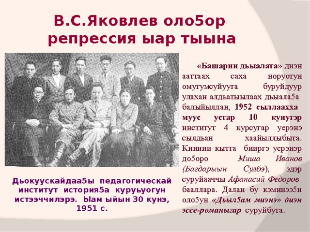 В.С.Яковлев оло5ор  репрессия ыар тыына  «Башарин дьыалата» диэн ааттаах саха норуотун омугумсуйууга буруйдуур улахан алдьатыылаах дьыала5а балыйыллан, 1952 сыллаахха муус устар 10 кунугэр институт 4 курсугар уерэнэ сылдьан хаайыллыбыта. Кинини кытта бииргэ уерэнэр до5оро Миша Иванов (Багдарыын Сулбэ ), эдэр суруйааччы Афанасий Федоров бааллара. Далан бу кэминээ5и оло5ун «Дьыл5ам миэнэ» диэн эссе-романыгар суруйбута. Дьокуускайдаа5ы педагогическай институт история5а куруьуогун истээччилэрэ. Ыам ыйын 30 кунэ, 1951 с. 