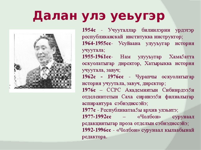 Далан улэ уеьугэр 1954с - Учууталлар билиилэрин урдэтэр республиканскай институкка инструктор; 1964-1955сс - Усуйаана улууьугар история учуутала; 1955-1961сс - Нам улууьугар Хама5атта оскуолатыгар директор, Хатырыкка история учуутала, завуч; 1962с - 1976сс - Чурапчы оскуолатыгар история учуутала, завуч, директор; 1976с – ССРС Академиятын Сибиирдээ5и отделенитетын Саха сиринээ5и филиалыгар аспирантура сэбиэдиссэйэ; 1977с - Республикатаа5ы архив улэьитэ; 1977-1992сс – «Чолбон» сурунаал редакциятыгар проза отделын сэбиэдиссэйэ; 1992-1996сс - «Чолбон» сурунаал кылаабынай редактора. 