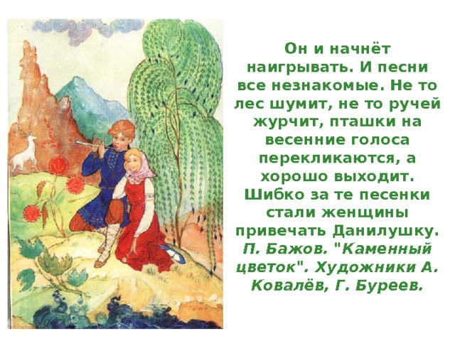 Он и начнёт наигрывать. И песни все незнакомые. Не то лес шумит, не то ручей журчит, пташки на весенние голоса перекликаются, а хорошо выходит. Шибко за те песенки стали женщины привечать Данилушку.  П. Бажов. 