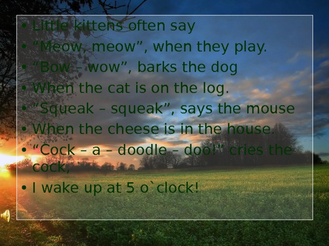 Little kittens often say “ Meow, meow”, when they play. “ Bow – wow”, barks the dog When the с at is on the log. “ Squeak – squeak”, says the mouse When the cheese is in the house. “ Cock – a – doodle – doo!” cries the cock, I wake up at 5 o`clock!     