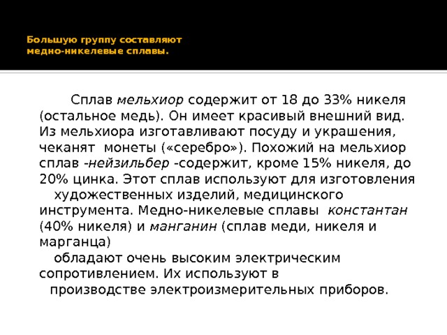 Большую группу составляют  медно-никелевые сплавы.    Сплав мельхиор содержит от 18 до 33% никеля (остальное медь). Он имеет красивый внешний вид. Из мельхиора изготавливают посуду и украшения, чеканят монеты («серебро»). Похожий на мельхиор сплав -нейзильбер -содержит, кроме 15% никеля, до 20% цинка. Этот сплав используют для изготовления  художественных изделий, медицинского инструмента. Медно-никелевые сплавы константан (40% никеля) и манганин (сплав меди, никеля и марганца)  обладают очень высоким электрическим сопротивлением. Их используют в  производстве электроизмерительных приборов. 