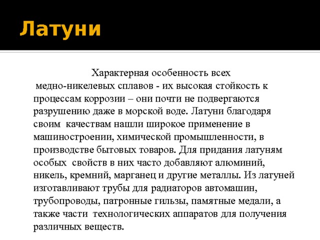 Латуни  Характерная особенность всех  медно-никелевых сплавов - их высокая стойкость к процессам коррозии – они почти не подвергаются разрушению даже в морской воде. Латуни благодаря своим качествам нашли широкое применение в машиностроении, химической промышленности, в производстве бытовых товаров. Для придания латуням особых свойств в них часто добавляют алюминий, никель, кремний, марганец и другие металлы. Из латуней изготавливают трубы для радиаторов автомашин, трубопроводы, патронные гильзы, памятные медали, а также части технологических аппаратов для получения различных веществ. 