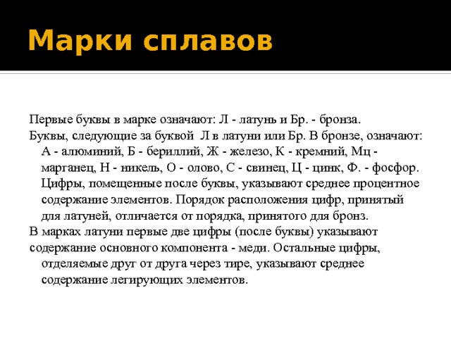 Марки сплавов Первые буквы в марке означают: Л - латунь и Бр. - бронза. Буквы, следующие за буквой Л в латуни или Бр. В бронзе, означают: А - алюминий, Б - бериллий, Ж - железо, К - кремний, Мц - марганец, Н - никель, О - олово, С - свинец, Ц - цинк, Ф. - фосфор. Цифры, помещенные после буквы, указывают среднее процентное содержание элементов. Порядок расположения цифр, принятый для латуней, отличается от порядка, принятого для бронз. В марках латуни первые две цифры (после буквы) указывают содержание основного компонента - меди. Остальные цифры, отделяемые друг от друга через тире, указывают среднее содержание легирующих элементов. 