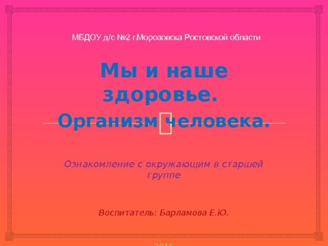 МБДОУ д/с №2 г.Морозовска Ростовской области   Мы и наше здоровье. Организм человека.   Ознакомление с окружающим в старшей группе Воспитатель: Барламова Е.Ю. 2015     