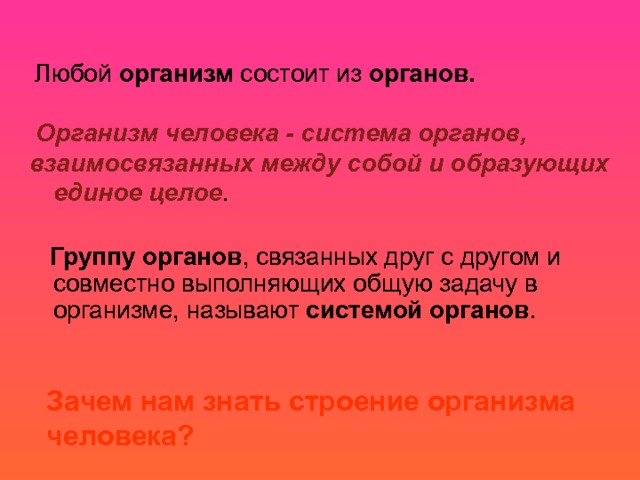  Любой организм состоит из органов.  Организм человека - система органов, взаимосвязанных между собой и образующих единое целое .  Группу органов , связанных друг с другом и совместно выполняющих общую задачу в организме, называют системой органов .      Зачем нам знать строение организма человека?  