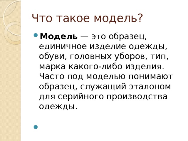 Что такое модель? Модель  — это образец, единичное изделие одежды, обуви, головных уборов, тип, марка какого-либо изделия. Часто под моделью понимают образец, служащий эталоном для серийного производства одежды.     