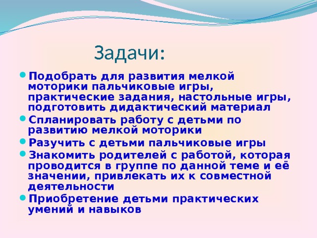 Задачи: Подобрать для развития мелкой моторики пальчиковые игры, практические задания, настольные игры, подготовить дидактический материал Спланировать работу с детьми по развитию мелкой моторики Разучить с детьми пальчиковые игры Знакомить родителей с работой, которая проводится в группе по данной теме и её значении, привлекать их к совместной деятельности Приобретение детьми практических умений и навыков 