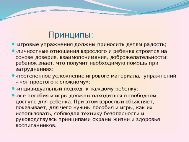  Принципы: -игровые упражнения должны приносить детям радость; -личностные отношения взрослого и ребенка строятся на основе доверия, взаимопонимания, доброжелательности: ребенок знает, что получит необходимую помощь при затруднениях; -постепенное усложнение игрового материала, упражнений – «от простого к сложному»; -индивидуальный подход к каждому ребенку; -все пособия и игры должны находиться в свободном доступе для ребенка. При этом взрослый объясняет, показывает, для чего нужны пособия и игры, как их использовать, соблюдая технику безопасности и руководствуясь принципами охраны жизни и здоровья воспитанников. 